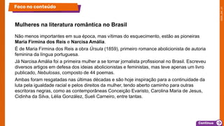 Não menos importantes em sua época, mas vítimas do esquecimento, estão as pioneiras
Maria Firmina dos Reis e Narcisa Amália.
É de Maria Firmina dos Reis a obra Úrsula (1859), primeiro romance abolicionista de autoria
feminina da língua portuguesa.
Já Narcisa Amália foi a primeira mulher a se tornar jornalista profissional no Brasil. Escreveu
diversos artigos em defesa dos ideias abolicionistas e feministas, mas teve apenas um livro
publicado, Nebulosas, composto de 44 poemas.
Ambas foram resgatadas nas últimas décadas e são hoje inspiração para a continuidade da
luta pela igualdade racial e pelos direitos da mulher, tendo aberto caminho para outras
escritoras negras, como as contemporâneas Conceição Evaristo, Carolina Maria de Jesus,
Cidinha da Silva, Lélia González, Sueli Carneiro, entre tantas.
Mulheres na literatura romântica no Brasil
Foco no conteúdo
 