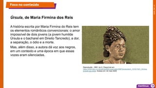 A história escrita por Maria Firmina do Reis tem
os elementos românticos convencionais: o amor
impossível de dois jovens (a jovem humilde
Úrsula e o bacharel em Direito Tancredo), a dor,
a separação, o ódio e a morte.
Mas, além disso, a autora dá voz aos negros,
em um contexto e uma época em que essas
vozes eram silenciadas.
Úrsula, de Maria Firmina dos Reis
Foco no conteúdo
Reprodução – BBC, [s.d.]. Disponível em:
https://ichef.bbci.co.uk/ace/ws/800/cpsprodpb/30B7/production/_101617421_firmina-
praweb.jpg.webp. Acesso em: 22 maio 2025.
 