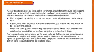 Apesar de a heroína que dá título à obra ser branca, Úrsula tem entre suas personagens
uma tríade de escravizados que representam, cada um à sua maneira, a trajetória do
africano arrancado de sua terra e escravizado do outro lado do oceano:
● Túlio, um jovem de espírito bondoso que ainda criança foi privado da companhia da
mãe;
● Susana, uma velha separada do marido e dos filhos, que ficaram na África, e que fez
de Túlio um filho adotivo;
● Antero, um velho guardião marcado pelas lembranças da África e que encontrou no
trabalho duro e na bebida um modo de garantir a própria sobrevivência.
A presença das três personagens ganha força ao longo da história, seja para mostrar a
bondade e a integridade do negro (contrariando a crença amplamente difundida na
época de que o negro era “ruim por natureza”), seja para relatar as atrocidades sofridas
por um povo escravizado longe de sua terra natal.
Foco no conteúdo
 