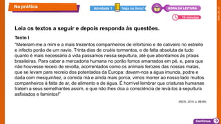 Texto I
“Meteram-me a mim e a mais trezentos companheiros de infortúnio e de cativeiro no estreito
e infecto porão de um navio. Trinta dias de cruéis tormentos, e de falta absoluta de tudo
quanto é mais necessário à vida passamos nessa sepultura, até que abordamos às praias
brasileiras. Para caber a mercadoria humana no porão fomos amarrados em pé, e, para que
não houvesse receio de revolta, acorrentados como os animais ferozes das nossas matas,
que se levam para recreio dos potentados da Europa: davam-nos a água imunda, podre e
dada com mesquinhez, a comida má e ainda mais porca; vimos morrer ao nosso lado muitos
companheiros à falta de ar, de alimento e de água. É horrível lembrar que criaturas humanas
tratem a seus semelhantes assim, e que não lhes doa a consciência de levá-los à sepultura
asfixiados e famintos!”
(REIS, 2018. p. 88-89)
Leia os textos a seguir e depois responda às questões.
Na prática
10 minutos
Veja no livro!
Atividade 1 HORA DA LEITURA
 