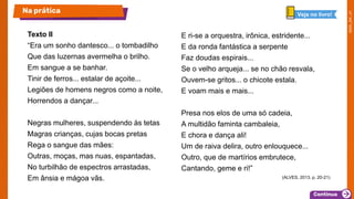 Texto II
“Era um sonho dantesco... o tombadilho
Que das luzernas avermelha o brilho.
Em sangue a se banhar.
Tinir de ferros... estalar de açoite...
Legiões de homens negros como a noite,
Horrendos a dançar...
Negras mulheres, suspendendo às tetas
Magras crianças, cujas bocas pretas
Rega o sangue das mães:
Outras, moças, mas nuas, espantadas,
No turbilhão de espectros arrastadas,
Em ânsia e mágoa vãs.
E ri-se a orquestra, irônica, estridente...
E da ronda fantástica a serpente
Faz doudas espirais...
Se o velho arqueja... se no chão resvala,
Ouvem-se gritos... o chicote estala.
E voam mais e mais...
Presa nos elos de uma só cadeia,
A multidão faminta cambaleia,
E chora e dança ali!
Um de raiva delira, outro enlouquece...
Outro, que de martírios embrutece,
Cantando, geme e ri!”
(ALVES, 2013. p. 20-21)
Na prática Veja no livro!
 
