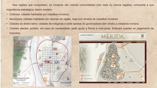 Nas regiões que conquistam, os romanos vão criando comunidades com mais ou menos regalias, consoante a sua
importância estratégica. Assim existem:
• Colónias: cidades habitadas por cidadãos romanos;
• Municípios: cidades habitadas por naturais da região, mas com direitos de cidadãos romanos;
• Cidades de direito latino: cidades de indígenas e onde apenas os governadores têm direito a cidadania romana;
• Cidades aliadas: podiam, em caso de necessidade, pedir ajuda a Roma e vice-versa. Estavam sujeitas ao pagamento de
impostos.
 