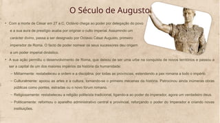 O Século de Augusto
• Com a morte de César em 27 a.C, Octávio chega ao poder por delegação do povo
e a sua aura de prestígio acaba por originar o culto imperial. Assumindo um
carácter divino, passa a ser designado por Octávio César Augusto, primeiro
imperador de Roma. O facto de poder nomear os seus sucessores deu origem
a um poder imperial dinástico.
• A sua ação permitiu o desenvolvimento de Roma, que deixou de ser uma urbe na conquista de novos territórios e passou a
ser a capital de um dos maiores impérios da história da humanidade:
– Militarmente: restabeleceu a ordem e a disciplina, por todas as províncias, estendendo a pax romana a todo o império.
– Culturalmente: apoiou as artes e a cultura, tornando-se o primeiro mecenas da história. Patrocinou ainda inúmeras obras
públicas como pontes, estradas ou o novo fórum romano.
– Religiosamente: restabeleceu a religião politeísta tradicional, ligando-a ao poder do imperador, agora um verdadeiro deus.
– Politicamente: reformou o aparelho administrativo central e provincial, reforçando o poder do Imperador e criando novas
instituições.
 