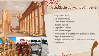 • Língua oficial (latim);
• Lei (direito romano);
• Chefe político (Imperador);
• Exército (legiões);
• Organização urbana;
• Vias de comunicação;
• Comunidade de cidadãos com igualdade de direitos
(após 212 com Caracala);
• Religião (politeísmo, culto ao imperador e, mais tarde,
Cristianismo).
A Unidade do Mundo Imperial
 