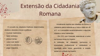 Extensão da Cidadania
Romana
O conceito de cidadania implicava determinados
direitos e deveres cívicos e políticos:
• Contrair matrimónio;
• fazer contratos;
• possuir terras;
• votar e ser eleito;
• servir no exército e…
• pagar impostos.
Inicialmente restrita aos cidadãos de Roma, a
cidadania plena estende-se a toda a Itália em 49
a.C. e é concedida excecionalmente a algumas
cidades e seus habitantes.
Em 212, com Caracala, estende-se a todos
os homens livres do Império.
A extensão da cidadania harmoniza a
diversidade civilizacional e estabelece a
igualdade entre todos, garantindo a coesão
social e a unidade do império.
 