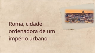 Roma, cidade
ordenadora de um
império urbano
 