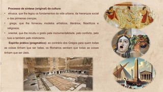 Processo de síntese (original) da cultura:
• etrusca, que lhe legou os fundamentos da vida urbana, da hierarquia social
e das primeiras crenças;
• grega, que lhe forneceu modelos artísticos, literários, filosóficos e
religiosos;
• oriental, que lhe incutiu o gosto pela monumentalidade, pelo conforto, pelo
luxo e também pelo misticismo.
Espírito prático (pragmático): ao contrário dos Gregos para quem todas
as coisas tinham que ser belas, os Romanos sentiam que todas as coisas
tinham que ser úteis.
 