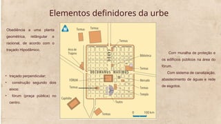 Elementos definidores da urbe
Obediência a uma planta
geométrica, retângular e
racional, de acordo com o
traçado Hipodâmico.
Com muralha de proteção e
os edifícios públicos na área do
fórum.
Com sistema de canalização,
abastecimento de águas e rede
de esgotos.
• traçado perpendicular;
• construção segundo dois
eixos:
• fórum (praça pública) no
centro.
 