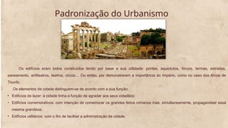 Padronização do Urbanismo
Os edifícios eram todos construídos tendo por base a sua utilidade: pontes, aquedutos, fóruns, termas, estradas,
saneamento, anfiteatros, teatros, circos… Ou então, por demonstrarem a importância do Império, como no caso dos Arcos de
Triunfo.
Os elementos da cidade distinguem-se de acordo com a sua função:
• Edifícios de lazer: a cidade tinha a função de agradar aos seus cidadãos;
• Edifícios comemorativos: com intenção de comemorar os grandes feitos romanos mas, simultaneamente, propagandear essa
mesma grandeza;
• Edifícios utilitários: com o fim de facilitar a administração da cidade.
 