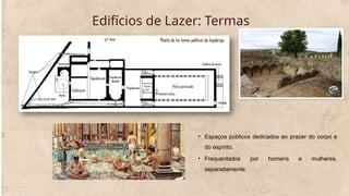 Edifícios de Lazer: Termas
• Espaços públicos dedicados ao prazer do corpo e
do espírito.
• Frequentados por homens e mulheres,
separadamente.
 