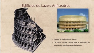 Edifícios de Lazer: Anfiteatros
• Resulta da fusão de dois teatros.
• De planta circular, servia para a realização de
espetáculos com feras e de gladiadores.
 