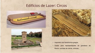 Edifícios de Lazer: Circos
• Inspirado nos hipódromos gregos.
• Usado para representações da grandeza de
Roma: corridas de carros, animais…
 