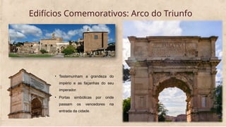 Edifícios Comemorativos: Arco do Triunfo
• Testemunham a grandeza do
império e as façanhas do seu
imperador.
• Portas simbólicas por onde
passam os vencedores na
entrada da cidade.
 