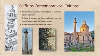 Edifícios Comemorativos: Colunas
• Testemunham a grandeza do império e as façanhas
do seu imperador.
• O fuste é gravado, de forma helicoidal, com os
momentos principais da história romana.
• A mais importante é a coluna de Trajano.
 
