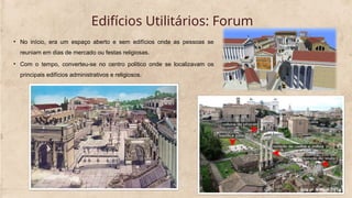 Edifícios Utilitários: Forum
• No início, era um espaço aberto e sem edifícios onde as pessoas se
reuniam em dias de mercado ou festas religiosas.
• Com o tempo, converteu-se no centro político onde se localizavam os
principais edifícios administrativos e religiosos.
 