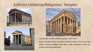 Edifícios Utilitários/Religiosos: Templos
• Local de culto, é onde a influência grega é mais notória.
• Apesar de influenciados, os romanos souberam deixar a sua marca neste
edifício: tornam os edifícios mais altos e mais imponentes, criando um
podium onde estes assentavam.
 