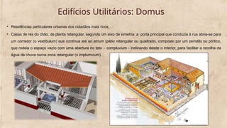 Edifícios Utilitários: Domus
• Residências particulares urbanas dos cidadãos mais ricos.
• Casas de rés do chão, de planta retangular, segundo um eixo de simetria: a porta principal que conduzia à rua abria-se para
um corredor (o vestíbulum) que continua até ao atrium (pátio retangular ou quadrado, composto por um peristilo ou pórtico,
que rodeia o espaço vazío com uma abertura no teto – compluvium - inclinando desde o interior, para facilitar a recolha da
água da chuva numa zona retangular (o implumvium).
 