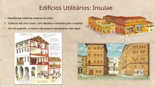 Edifícios Utilitários: Insulae
• Residências coletivas urbanas da plebe.
• Edifícios até cinco pisos, com balcões e varandas para o exterior.
• De má qualiade, a maioria não possuía saneamento nem água.
 