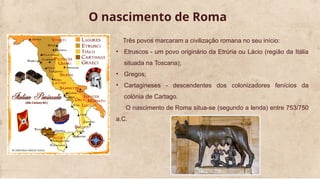 O nascimento de Roma
Três povos marcaram a civilização romana no seu início:
• Etruscos - um povo originário da Etrúria ou Lácio (região da Itália
situada na Toscana);
• Gregos;
• Cartagineses - descendentes dos colonizadores fenícios da
colónia de Cartago.
O nascimento de Roma situa-se (segundo a lenda) entre 753/750
a.C.
 