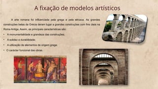 A fixação de modelos artísticos
A arte romana foi influenciada pela grega e pela etrusca. As grandes
construções belas da Grécia deram lugar a grandes construções com fins úteis na
Roma Antiga. Assim, as principais características são:
• A monumentalidade e grandeza das construções;
• A solidez e durabilidade;
• A utilização de elementos de origem grega;
• O carácter funcional das obras.
 
