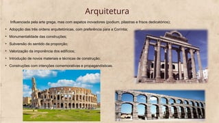 Arquitetura
Influenciada pela arte grega, mas com aspetos inovadores (podium, pilastras e frisos dedicatórios);
• Adopção das três ordens arquitetónicas, com preferência para a Coríntia;
• Monumentalidade das construções;
• Subversão do sentido da proporção;
• Valorização da imponência dos edifícios;
• Introdução de novos materiais e técnicas de construção;
• Construções com intenções comemorativas e propagandísticas.
 