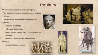 Escultura
 Também influenciada pela escultura grega.
 Os escultores romanos reproduziram as estátuas
gregas;
 Introdução de algumas alterações/inovações:
 retrato:
– realismo escultórico;
– afirmação do indivíduo;
– estilo oficial, usado para a glorificação do
império;
– propício à divinização do poder imperial.
 relevo:
• Caráter histórico-narrativo.
 