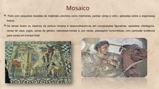 Mosaico
 Feito com pequenas tesselas de materiais coloridos como mármores, pedras várias e vidro, aplicadas sobre a argamassa
fresca;
 Os temas foram os mesmos da pintura romana e desenvolveram-se em composições figurativas: episódios mitológicos,
cenas de caça, jogos, cenas de género, naturezas-mortas e, por vezes, passagens humorísticas, com particular evidência
para cenas em trompe-l'oeil;
 