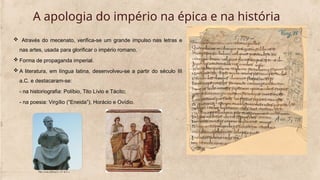  Através do mecenato, verifica-se um grande impulso nas letras e
nas artes, usada para glorificar o império romano.
 Forma de propaganda imperial.
 A literatura, em língua latina, desenvolveu-se a partir do século III
a.C. e destacaram-se:
- na historiografia: Políbio, Tito Lívio e Tácito;
- na poesia: Virgílio (“Eneida”), Horácio e Ovídio.
A apologia do império na épica e na história
 