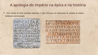  Num mundo de tanta variedade linguística, o latim tornou-se um instrumento de unidade do império,
facilitando a administração.
A apologia do império na épica e na história
 
