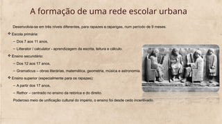 A formação de uma rede escolar urbana
Desenvolvia-se em três níveis diferentes, para rapazes e raparigas, num período de 9 meses.
 Escola primária:
– Dos 7 aos 11 anos,
– Litterator / calculator - aprendizagem da escrita, leitura e cálculo.
 Ensino secundário:
– Dos 12 aos 17 anos,
– Gramaticus – obras literárias, matemática, geometria, música e astronomia.
 Ensino superior (especialmente para os rapazes):
– A partir dos 17 anos,
– Rethor – centrado no ensino da retórica e do direito.
Poderoso meio de unificação cultural do império, o ensino foi desde cedo incentivado.
 