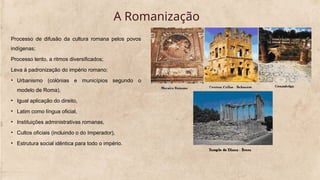 A Romanização
Processo de difusão da cultura romana pelos povos
indígenas;
Processo lento, a ritmos diversificados;
Leva à padronização do império romano:
• Urbanismo (colónias e municípios segundo o
modelo de Roma),
• Igual aplicação do direito,
• Latim como língua oficial,
• Instituições administrativas romanas,
• Cultos oficiais (incluindo o do Imperador),
• Estrutura social idêntica para todo o império.
 