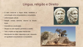 Língua, religião e Direito
• O latim tornou-se a língua oficial, facilitando a
comunicação entre conquistadores e conquistados;
• Uniformização cultural;
• Religião romana tolerante, absorve os deuses
locais;
• Coexistência e aculturação;
• Difusão do culto imperial, permitindo a coesão;
• Todo o império se rege pelas mesmas leis;
• Manutenção da ordem, segurança e paz, colocando
em igualdade conquistadores e conquistados.
 