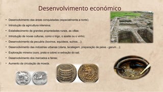 Desenvolvimento económico
• Desenvolvimento das áreas conquistadas (especialmente a norte);
• Introdução da agricultura intensiva;
• Estabelecimento de grandes propriedades rurais, as villae;
• Introdução de novas culturas, como o trigo, o azeite ou o vinho;
• Desenvolvimento da pecuária (bovinos, equídeos, suínos…);
• Desenvolvimento das indústrias urbanas (olaria, tecelagem, preparação de peixe - garum…);
• Exploração mineira (ouro, prata e cobre) e extração do sal;
• Desenvolvimento dos mercados e feiras;
• Aumento da circulação de moeda.
 