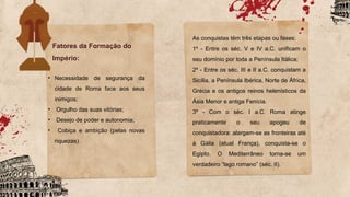 • Necessidade de segurança da
cidade de Roma face aos seus
inimigos;
• Orgulho das suas vitórias;
• Desejo de poder e autonomia;
• Cobiça e ambição (pelas novas
riquezas).
As conquistas têm três etapas ou fases:
1º - Entre os séc. V e IV a.C. unificam o
seu domínio por toda a Península Itálica;
2º - Entre os séc. III e II a.C. conquistam a
Sicília, a Península Ibérica, Norte de África,
Grécia e os antigos reinos helenísticos da
Ásia Menor e antiga Fenícia.
3º - Com o séc. I a.C. Roma atinge
praticamente o seu apogeu de
conquistadora: alargam-se as fronteiras até
à Gália (atual França), conquista-se o
Egipto. O Mediterrâneo torna-se um
verdadeiro “lago romano” (séc. II).
Fatores da Formação do
Império:
 