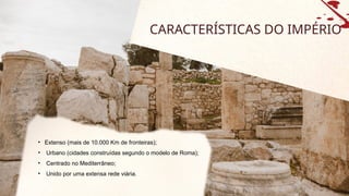 CARACTERÍSTICAS DO IMPÉRIO
• Extenso (mais de 10.000 Km de fronteiras);
• Urbano (cidades construídas segundo o modelo de Roma);
• Centrado no Mediterrâneo;
• Unido por uma extensa rede viária.
 