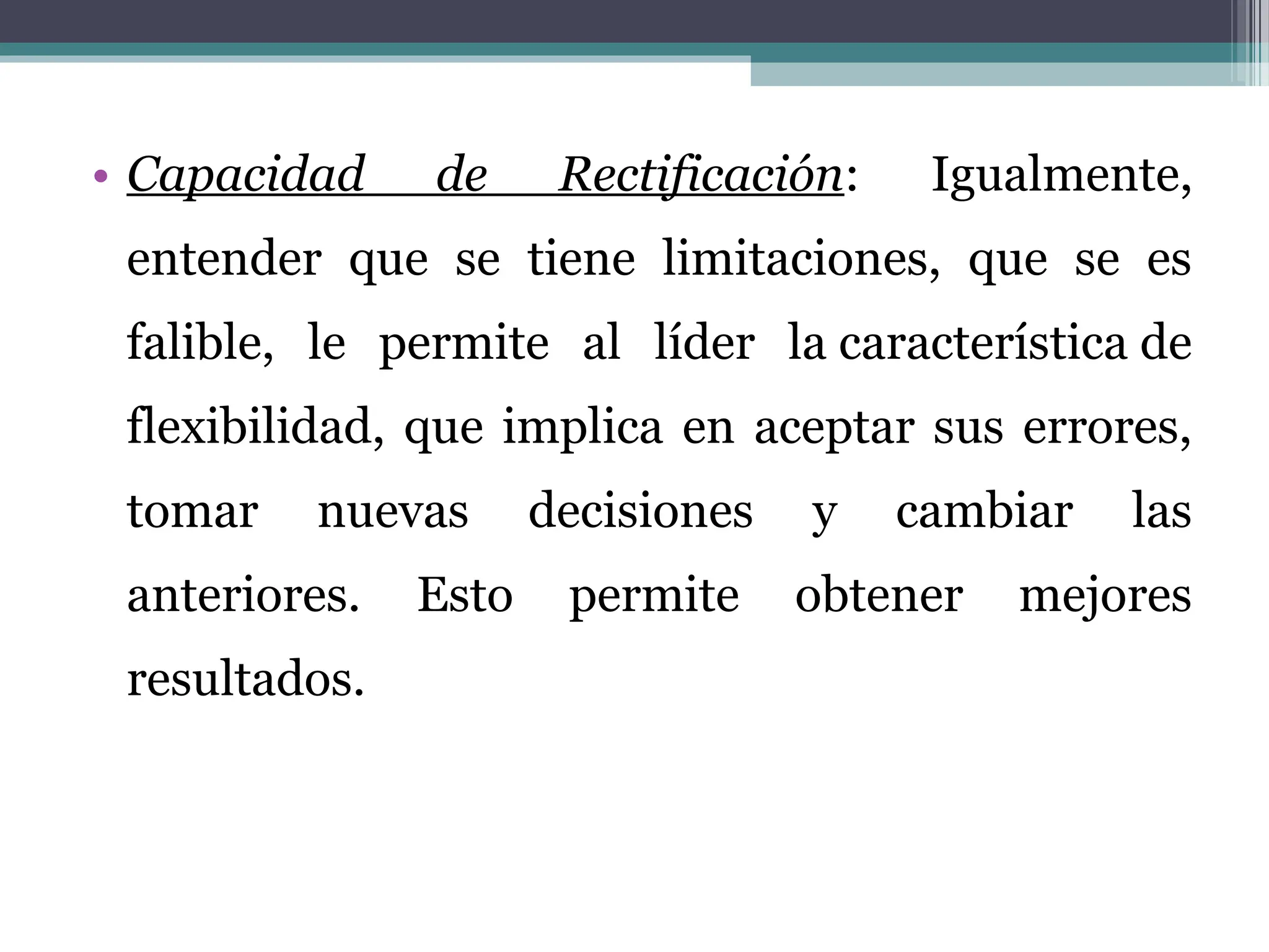 • Capacidad de Rectificación: Igualmente,
entender que se tiene limitaciones, que se es
falible, le permite al líder la característica de
flexibilidad, que implica en aceptar sus errores,
tomar nuevas decisiones y cambiar las
anteriores. Esto permite obtener mejores
resultados.
 