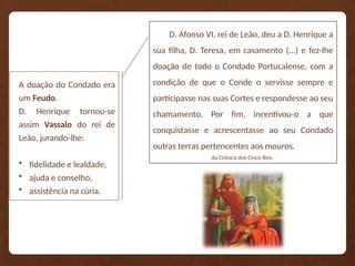 D. Afonso VI, rei de Leão, deu a D. Henrique a
sua filha, D. Teresa, em casamento (...) e fez-lhe
doação de todo o Condado Portucalense, com a
condição de que o Conde o servisse sempre e
participasse nas suas Cortes e respondesse ao seu
chamamento. Por fim, incentivou-o a que
conquistasse e acrescentasse ao seu Condado
outras terras pertencentes aos mouros.
da Crónica dos Cinco Reis
A doação do Condado era
um Feudo.
D. Henrique tornou-se
assim Vassalo do rei de
Leão, jurando-lhe:
• fidelidade e lealdade,
• ajuda e conselho,
• assistência na cúria.
 