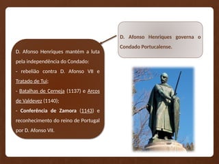 D. Afonso Henriques governa o
Condado Portucalense.
D. Afonso Henriques mantém a luta
pela independência do Condado:
- rebelião contra D. Afonso VII e
Tratado de Tui;
- Batalhas de Cerneja (1137) e Arcos
de Valdevez (1140);
- Conferência de Zamora (1143) e
reconhecimento do reino de Portugal
por D. Afonso VII.
 
