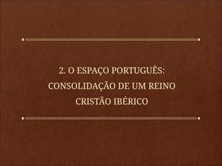2. O ESPAÇO PORTUGUÊS:
CONSOLIDAÇÃO DE UM REINO
CRISTÃO IBÉRICO
 