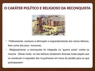 O CARÁTER POLÍTICO E RELIGIOSO DA RECONQUISTA
• Politicamente: conduziu à afirmação e engrandecimento dos reinos ibéricos,
bem como dos seus monarcas.
• Religiosamente: a reconquista foi integrada na “guerra santa” contra os
mouros. Desse modo, os reis ibéricos receberam diversas bulas papais que
os exortavam à expulsão dos muçulmanos em troca de perdão para os que
participassem.
 