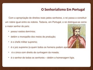 O Senhorialismo Em Portugal
Com a apropriação de direitos reais pelos senhores, o rei passa a constituir
um nobre igual entre os nobres. Todavia, em Portugal, o rei distingue-se como
o maior senhor do país:
• possui vastos domínios;
• detém o monopólio dos meios de produção;
• é o chefe militar supremo;
• é o juiz supremo (a quem todos os homens podem apelar);
• é o único com direito de cunhagem da moeda;
• é o senhor de todos os senhores – detém a homenagem lígia.
 