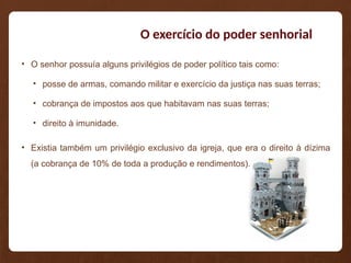 O exercício do poder senhorial
• O senhor possuía alguns privilégios de poder político tais como:
• posse de armas, comando militar e exercício da justiça nas suas terras;
• cobrança de impostos aos que habitavam nas suas terras;
• direito à imunidade.
• Existia também um privilégio exclusivo da igreja, que era o direito à dízima
(a cobrança de 10% de toda a produção e rendimentos).
 
