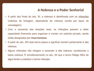 A Nobreza e o Poder Senhorial
• A partir dos finais do séc. XI, a nobreza é identificada com os infanções
(nobreza de linhagem, dependente da nobreza condal por laços de
vassalagem).
• Com o aumentar das doações reais, os infanções passam a deter
capacidade financeira para organizar e manter um exército privado, sendo
então designados por ricos-homens.
• A partir do séc. XIII este termo passa a significar homem pertencente à alta
nobreza.
• Alguns infanções não chegam a ascender à alta nobreza, constituindo a
baixa nobreza. É simultaneamente no séc. XII que o termo fidalgo (filho de
algo) tende a substituir o termo infanção.
 
