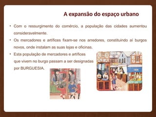 A expansão do espaço urbano
• Com o ressurgimento do comércio, a população das cidades aumentou
consideravelmente.
• Os mercadores e artífices fixam-se nos arredores, constituindo aí burgos
novos, onde instalam as suas lojas e oficinas.
• Esta população de mercadores e artífices
que vivem no burgo passam a ser designadas
por BURGUESIA.
 