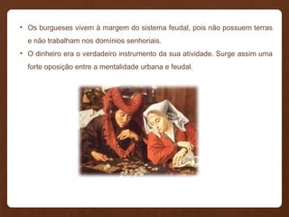 • Os burgueses vivem à margem do sistema feudal, pois não possuem terras
e não trabalham nos domínios senhoriais.
• O dinheiro era o verdadeiro instrumento da sua atividade. Surge assim uma
forte oposição entre a mentalidade urbana e feudal.
 