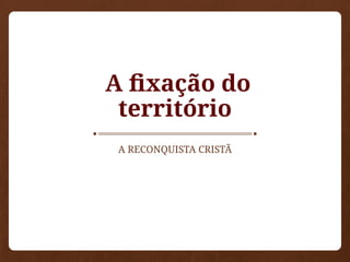 A fixação do
território
A RECONQUISTA CRISTÃ
 
