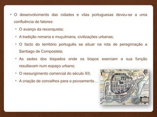 • O desenvolvimento das cidades e vilas portuguesas deveu-se a uma
confluência de fatores:
• O avanço da reconquista;
• A tradição romana e muçulmana, civilizações urbanas;
• O facto do território português se situar na rota de peregrinação a
Santiago de Compostela;
• As sedes dos bispados onde os bispos exerciam a sua função
resultavam num espaço urbano;
• O ressurgimento comercial do século XII;
• A criação de concelhos para o povoamento…
 