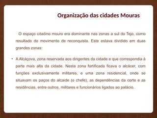 Organização das cidades Mouras
O espaço citadino mouro era dominante nas zonas a sul do Tejo, como
resultado do movimento de reconquista. Este estava dividido em duas
grandes zonas:
• A Alcáçova, zona reservada aos dirigentes da cidade e que correspondia à
parte mais alta da cidade. Nesta zona fortificada ficava o alcácer, com
funções exclusivamente militares, e uma zona residencial, onde se
situavam os paços do alcaide (o chefe), as dependências da corte e as
residências, entre outros, militares e funcionários ligados ao palácio.
 