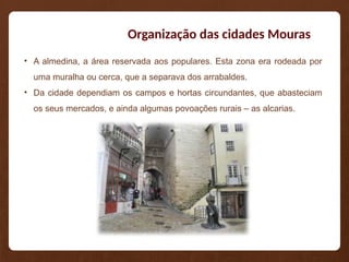 Organização das cidades Mouras
• A almedina, a área reservada aos populares. Esta zona era rodeada por
uma muralha ou cerca, que a separava dos arrabaldes.
• Da cidade dependiam os campos e hortas circundantes, que abasteciam
os seus mercados, e ainda algumas povoações rurais – as alcarias.
 