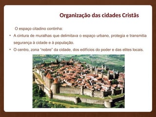 Organização das cidades Cristãs
O espaço citadino continha:
• A cintura de muralhas que delimitava o espaço urbano, protegia e transmitia
segurança à cidade e à população.
• O centro, zona “nobre” da cidade, dos edifícios do poder e das elites locais.
 